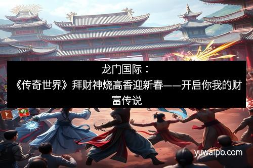 龙门国际：《传奇世界》拜财神烧高香迎新春——开启你我的财富传说