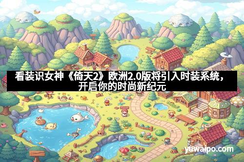 看装识女神《倚天2》欧洲2.0版将引入时装系统，开启你的时尚新纪元