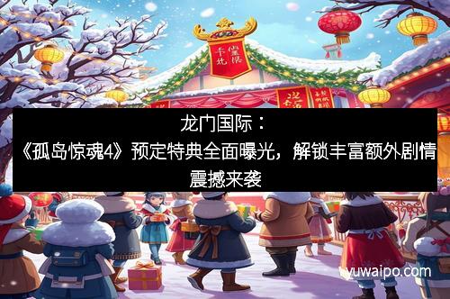 龙门国际：《孤岛惊魂4》预定特典全面曝光，解锁丰富额外剧情震撼来袭